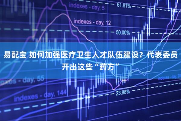 易配宝 如何加强医疗卫生人才队伍建设？代表委员开出这些“药方”