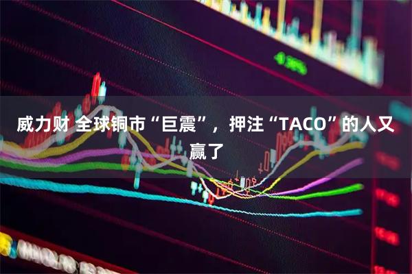 威力财 全球铜市“巨震”，押注“TACO”的人又赢了
