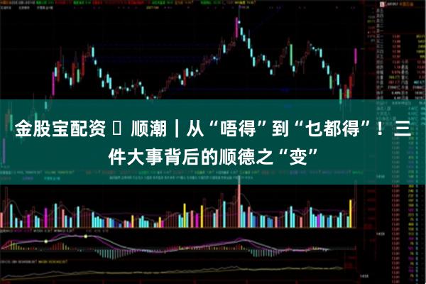 金股宝配资 ​顺潮｜从“唔得”到“乜都得”！三件大事背后的顺德之“变”