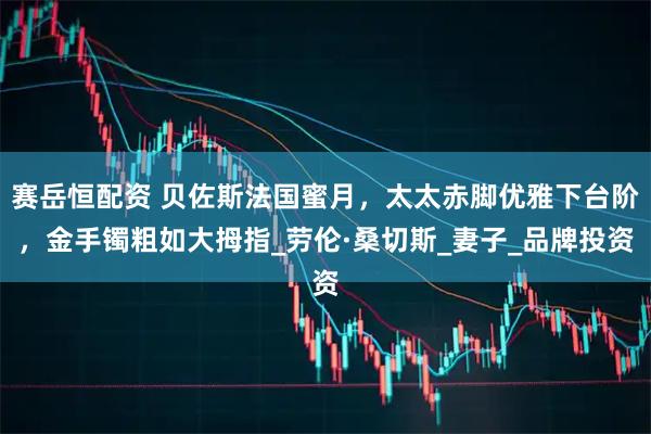 赛岳恒配资 贝佐斯法国蜜月，太太赤脚优雅下台阶，金手镯粗如大拇指_劳伦·桑切斯_妻子_品牌投资