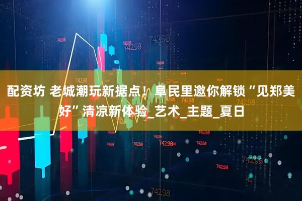 配资坊 老城潮玩新据点！阜民里邀你解锁“见郑美好”清凉新体验_艺术_主题_夏日