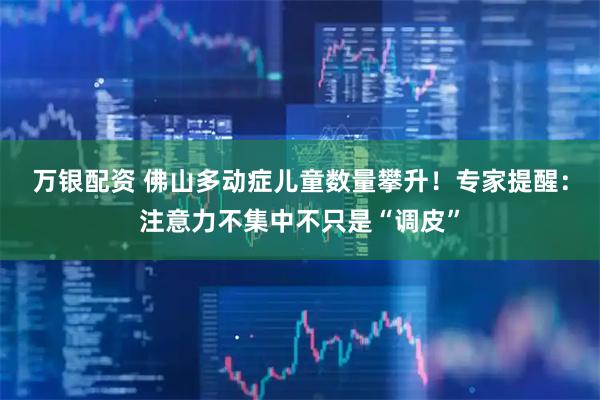 万银配资 佛山多动症儿童数量攀升！专家提醒：注意力不集中不只是“调皮”