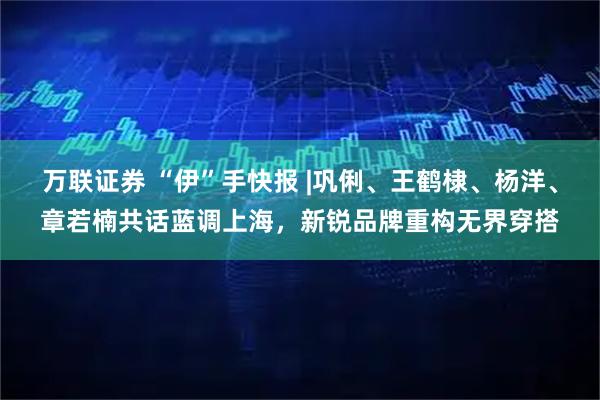 万联证券 “伊”手快报 |巩俐、王鹤棣、杨洋、章若楠共话蓝调上海，新锐品牌重构无界穿搭