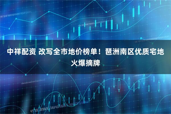 中祥配资 改写全市地价榜单！琶洲南区优质宅地火爆摘牌