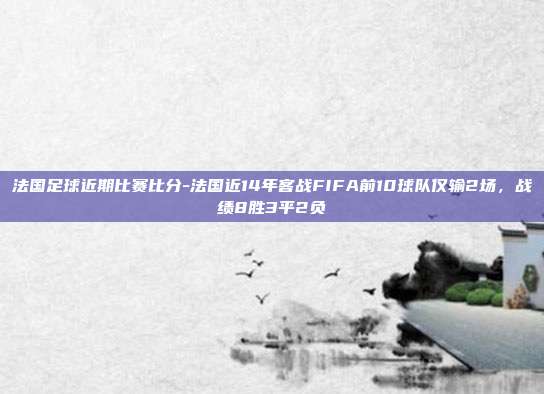 法国足球近期比赛比分-法国近14年客战FIFA前10球队仅输2场，战绩8胜3平2负