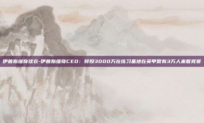 伊普斯维奇球衣-伊普斯维奇CEO：将投3000万在练习基地在英甲常有3万人来看竞赛